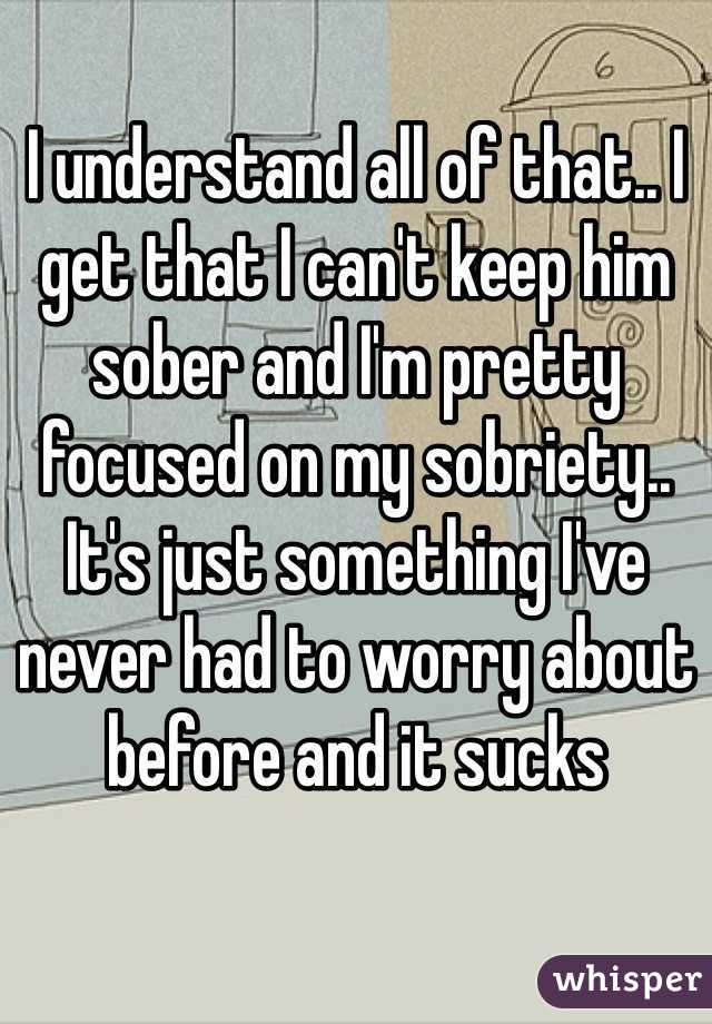 I understand all of that.. I get that I can't keep him sober and I'm pretty focused on my sobriety.. It's just something I've never had to worry about before and it sucks 