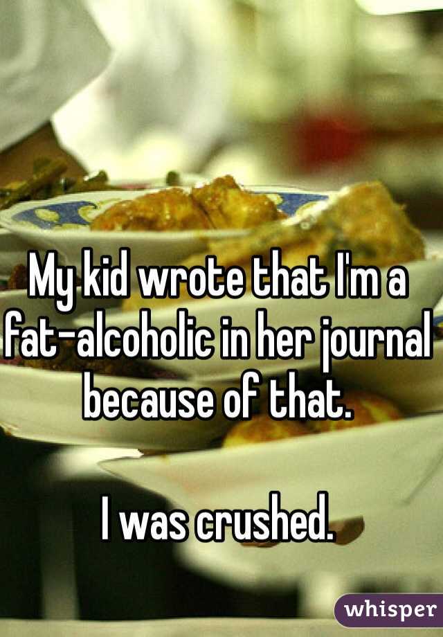 My kid wrote that I'm a fat-alcoholic in her journal because of that.

I was crushed.