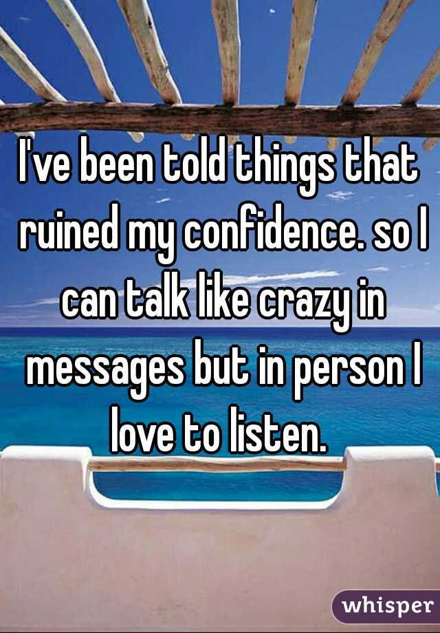 I've been told things that ruined my confidence. so I can talk like crazy in messages but in person I love to listen. 