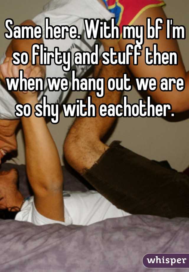 Same here. With my bf I'm so flirty and stuff then when we hang out we are so shy with eachother.