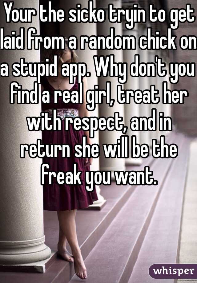 Your the sicko tryin to get laid from a random chick on a stupid app. Why don't you find a real girl, treat her with respect, and in return she will be the freak you want. 