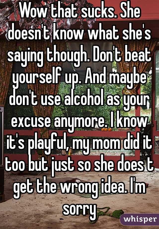 Wow that sucks. She doesn't know what she's saying though. Don't beat yourself up. And maybe don't use alcohol as your excuse anymore. I know it's playful, my mom did it too but just so she does t get the wrong idea. I'm sorry 