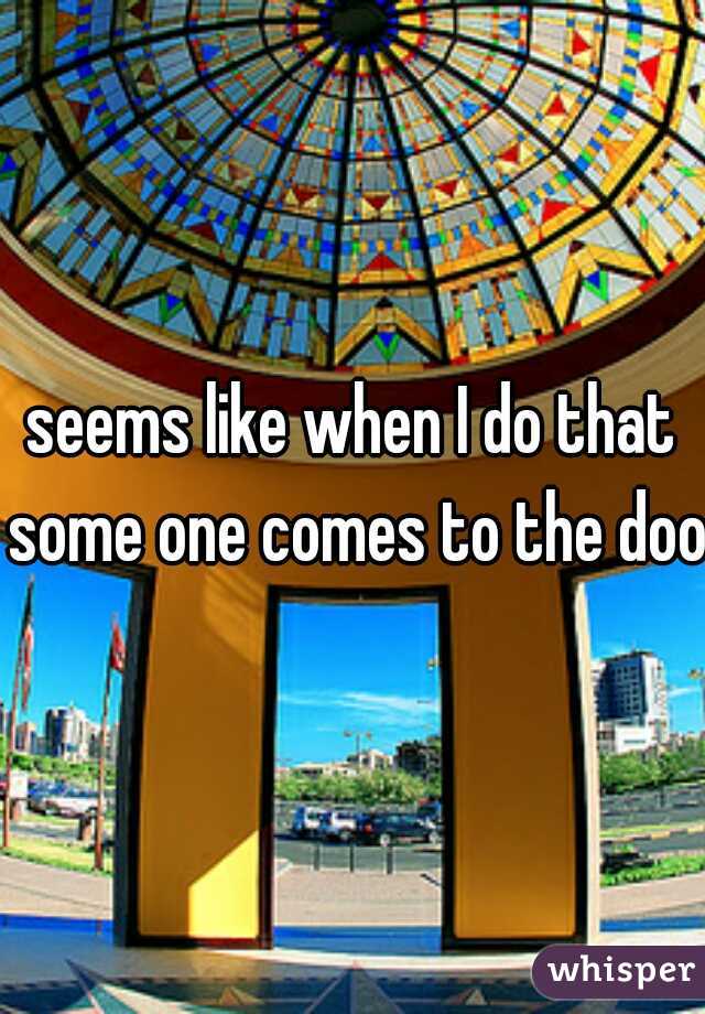 seems like when I do that some one comes to the door