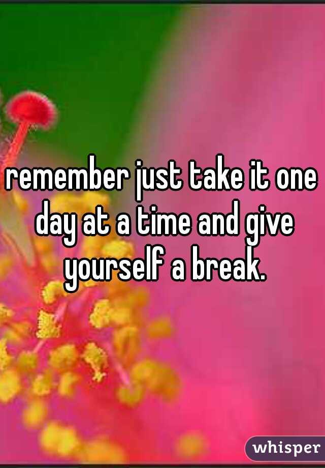 remember just take it one day at a time and give yourself a break.