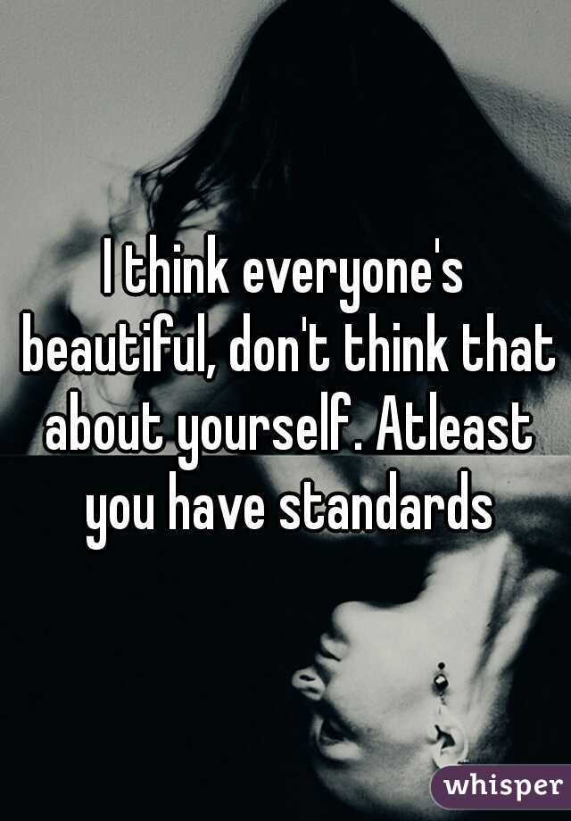 I think everyone's beautiful, don't think that about yourself. Atleast you have standards