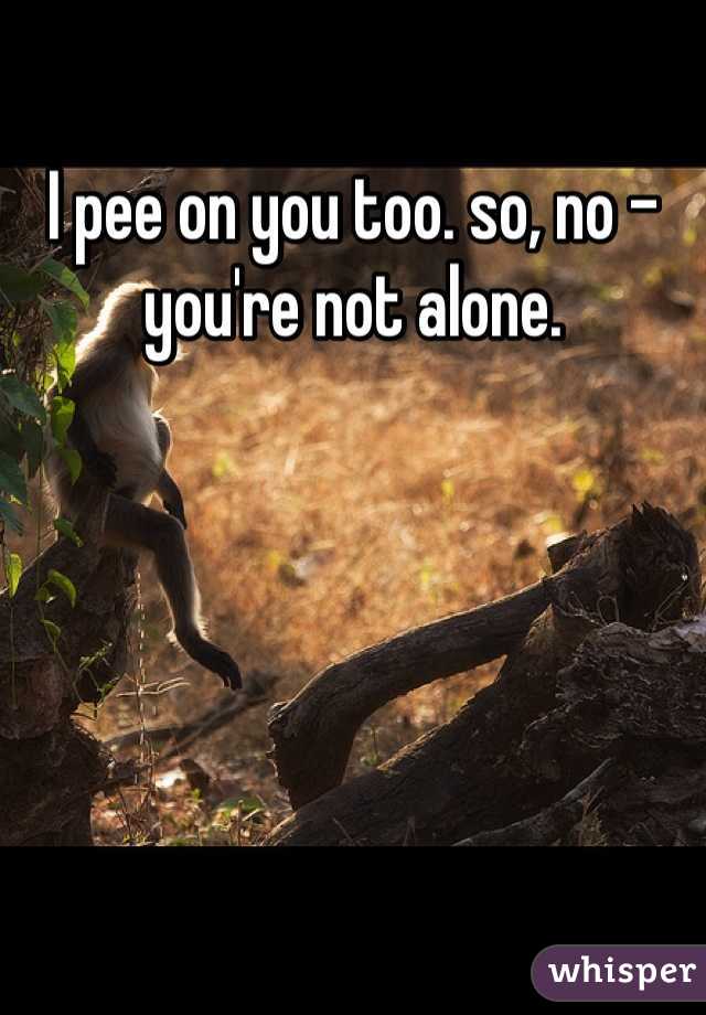 I pee on you too. so, no - you're not alone. 