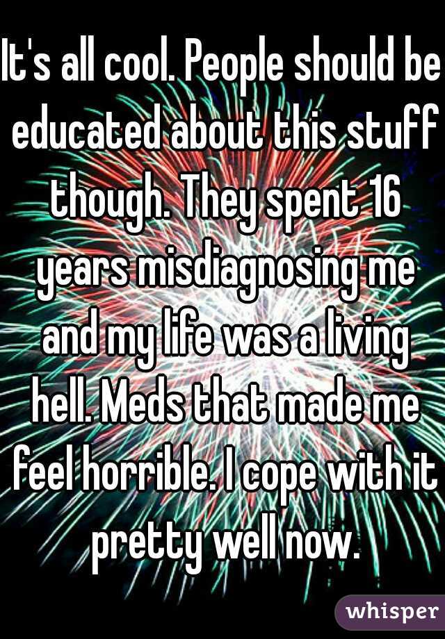 It's all cool. People should be educated about this stuff though. They spent 16 years misdiagnosing me and my life was a living hell. Meds that made me feel horrible. I cope with it pretty well now.