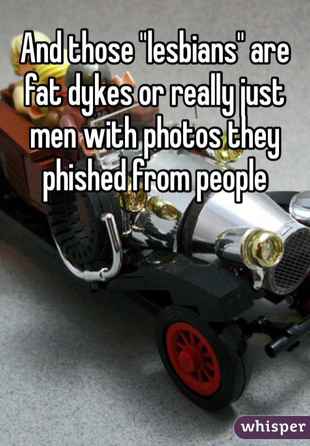 And those "lesbians" are fat dykes or really just men with photos they phished from people