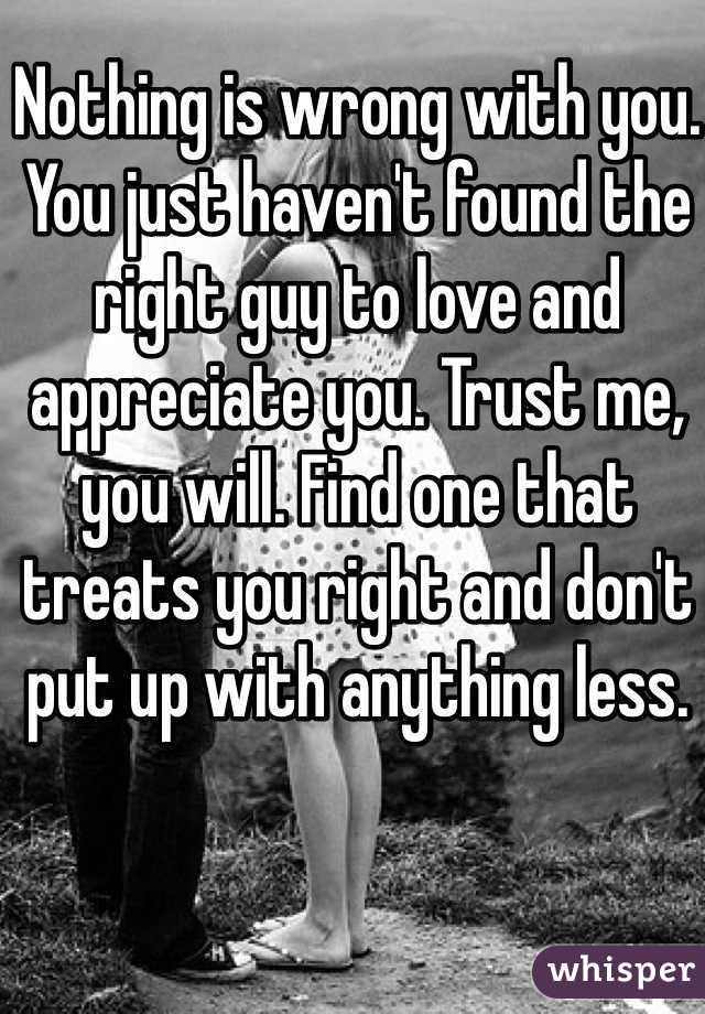 Nothing is wrong with you. You just haven't found the right guy to love and appreciate you. Trust me, you will. Find one that treats you right and don't put up with anything less. 