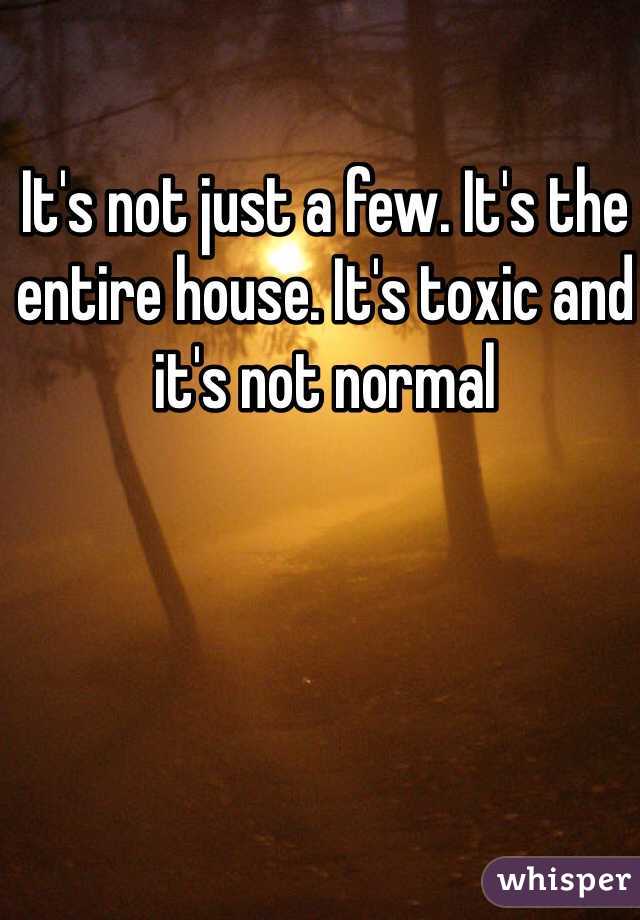 It's not just a few. It's the entire house. It's toxic and it's not normal