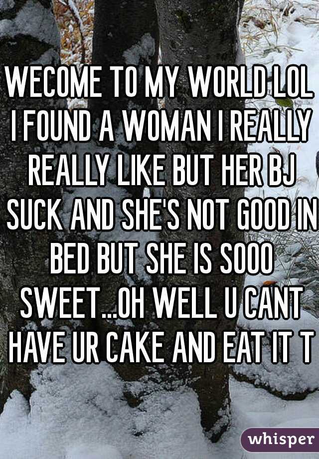 WECOME TO MY WORLD LOL I FOUND A WOMAN I REALLY REALLY LIKE BUT HER BJ SUCK AND SHE'S NOT GOOD IN BED BUT SHE IS SOOO SWEET...OH WELL U CANT HAVE UR CAKE AND EAT IT TO