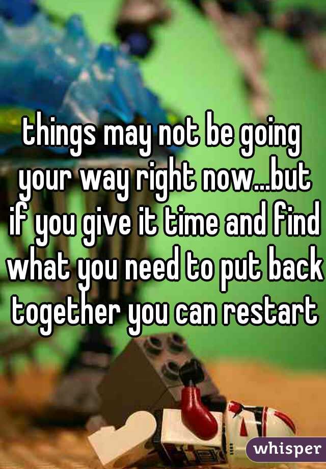 things may not be going your way right now...but if you give it time and find what you need to put back together you can restart