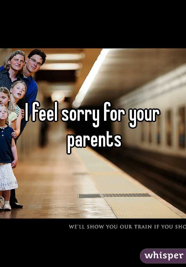I feel sorry for your parents
