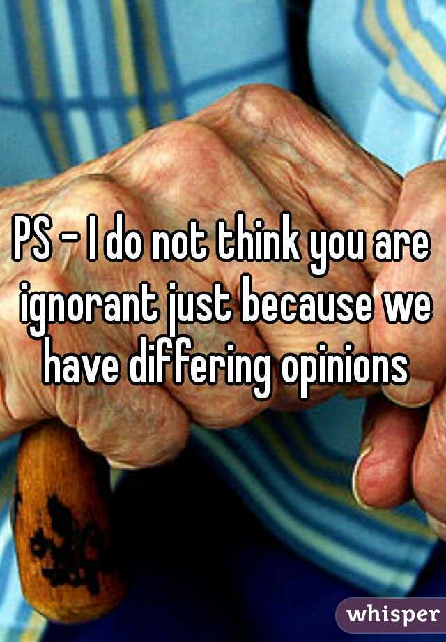 PS - I do not think you are ignorant just because we have differing opinions