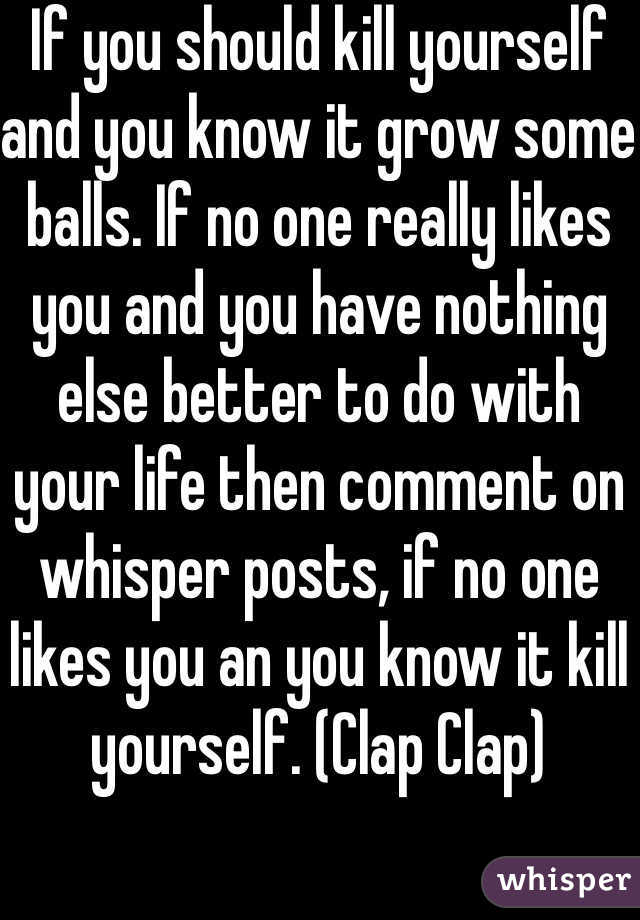 If you should kill yourself and you know it grow some balls. If no one really likes you and you have nothing else better to do with your life then comment on whisper posts, if no one likes you an you know it kill yourself. (Clap Clap)