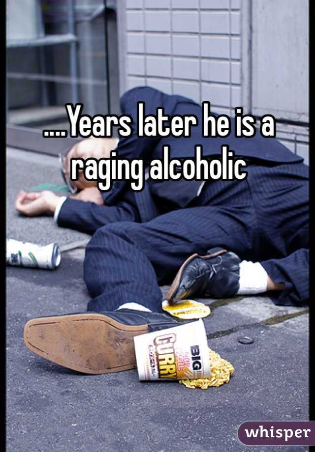 ....Years later he is a raging alcoholic