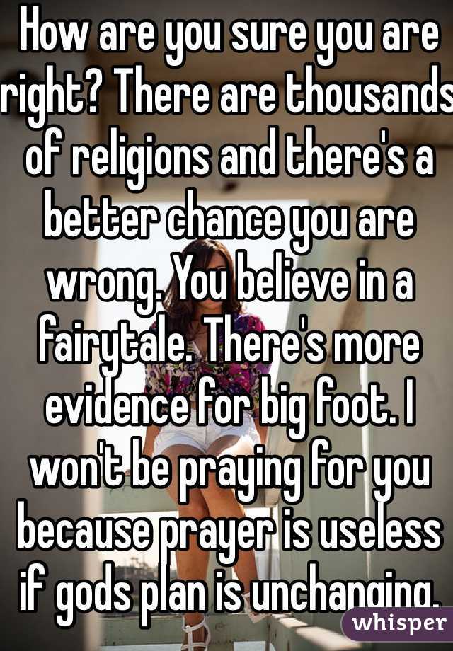 How are you sure you are right? There are thousands of religions and there's a better chance you are wrong. You believe in a fairytale. There's more evidence for big foot. I won't be praying for you because prayer is useless if gods plan is unchanging. 
