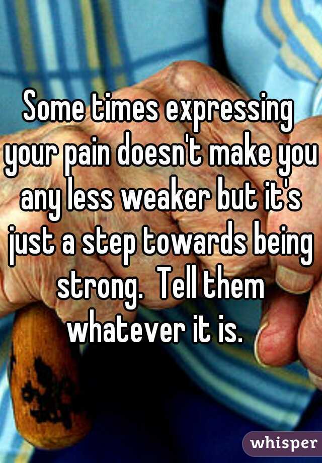 Some times expressing your pain doesn't make you any less weaker but it's just a step towards being strong.  Tell them whatever it is.  