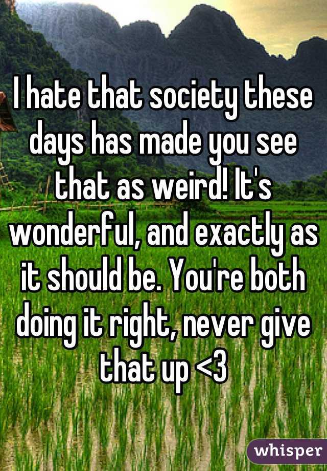 I hate that society these days has made you see that as weird! It's wonderful, and exactly as it should be. You're both doing it right, never give that up <3