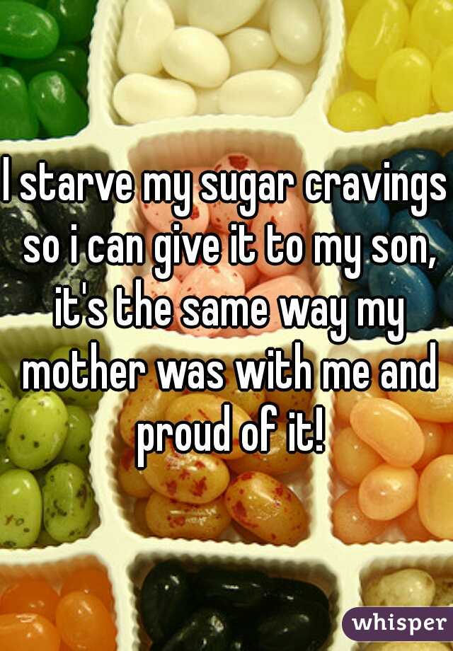 I starve my sugar cravings so i can give it to my son, it's the same way my mother was with me and proud of it!