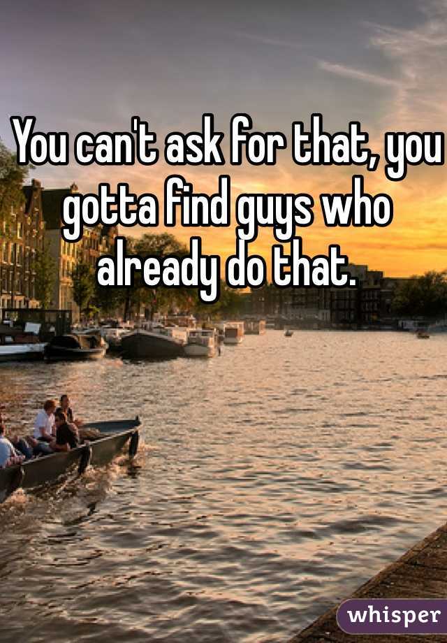 You can't ask for that, you gotta find guys who already do that.