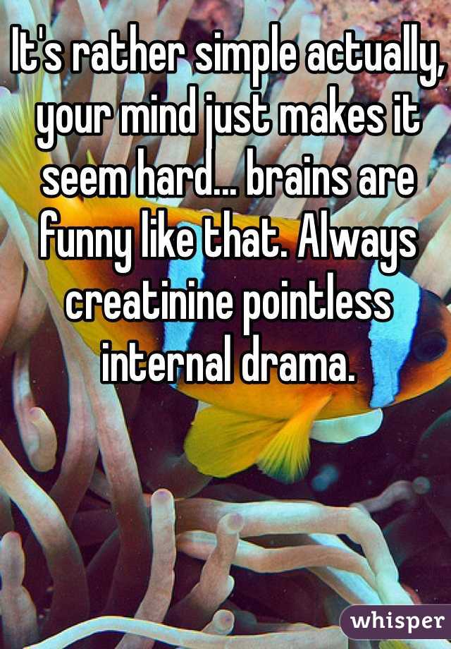 It's rather simple actually, your mind just makes it seem hard... brains are funny like that. Always creatinine pointless internal drama.