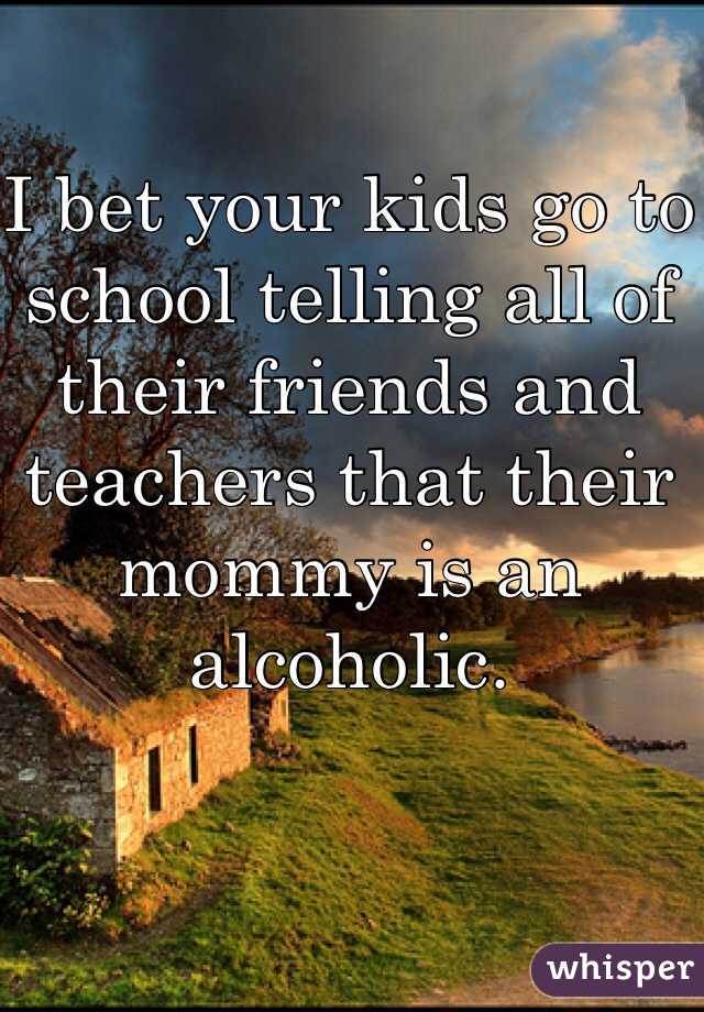 I bet your kids go to school telling all of their friends and teachers that their mommy is an alcoholic. 