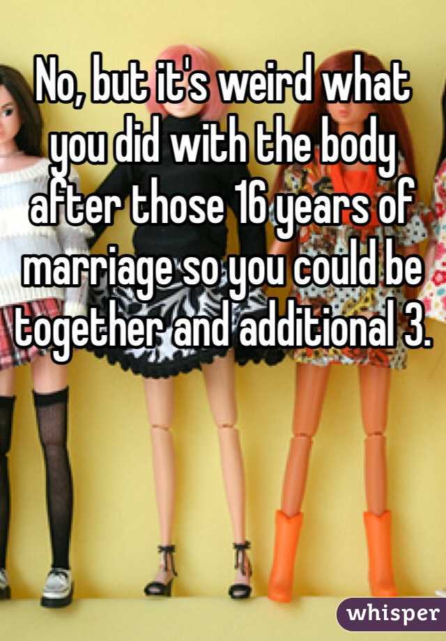 No, but it's weird what you did with the body after those 16 years of marriage so you could be together and additional 3. 
