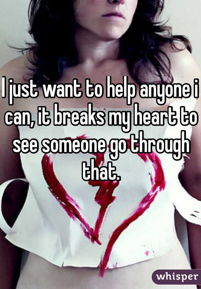 I just want to help anyone i can, it breaks my heart to see someone go through that. 