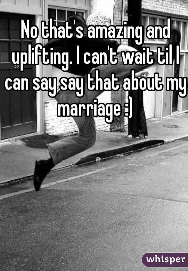 No that's amazing and uplifting. I can't wait til I can say say that about my marriage :)