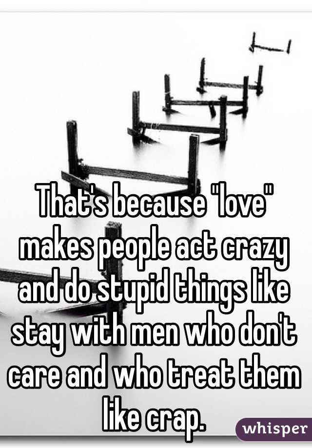 That's because "love" makes people act crazy and do stupid things like stay with men who don't care and who treat them like crap. 