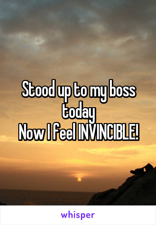 Stood up to my boss today
Now I feel INVINCIBLE!