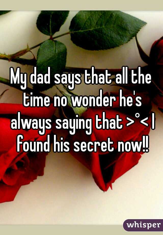 My dad says that all the time no wonder he's always saying that >°< I found his secret now!!