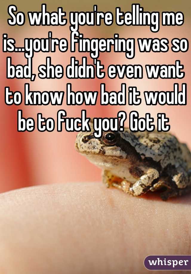 So what you're telling me is…you're fingering was so bad, she didn't even want to know how bad it would be to fuck you? Got it 