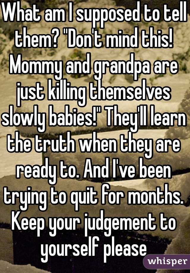 What am I supposed to tell them? "Don't mind this! Mommy and grandpa are just killing themselves slowly babies!" They'll learn the truth when they are ready to. And I've been trying to quit for months. Keep your judgement to yourself please 