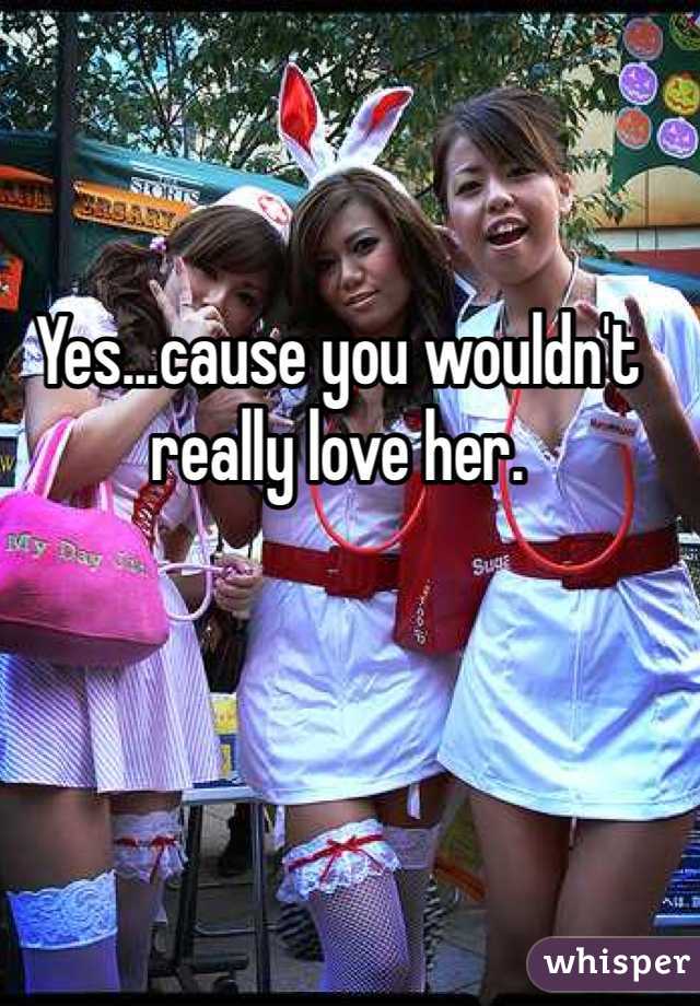 Yes...cause you wouldn't really love her. 