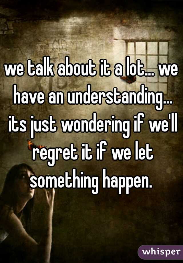 we talk about it a lot... we have an understanding... its just wondering if we'll regret it if we let something happen. 