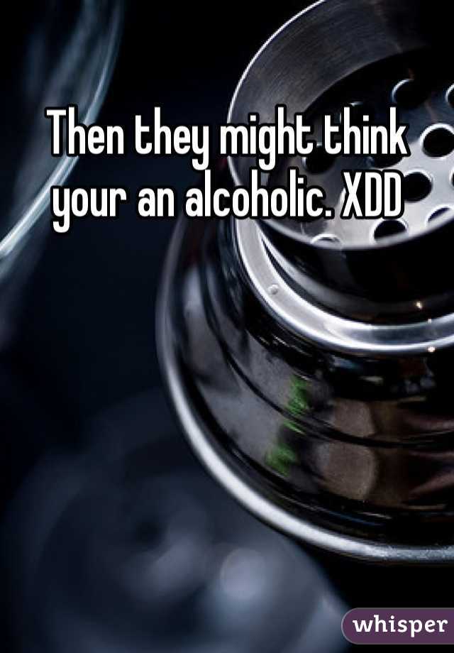 Then they might think your an alcoholic. XDD