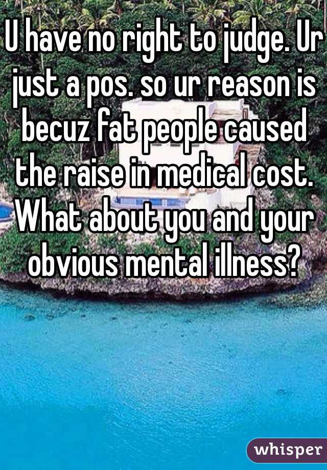 U have no right to judge. Ur just a pos. so ur reason is becuz fat people caused the raise in medical cost. What about you and your obvious mental illness?