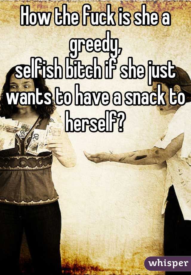 How the fuck is she a greedy,
selfish bitch if she just wants to have a snack to herself?