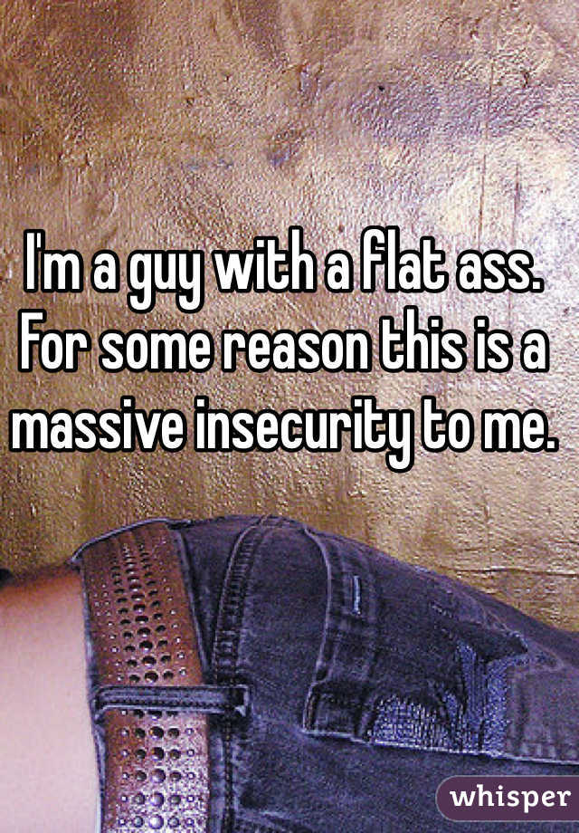 I'm a guy with a flat ass. For some reason this is a massive insecurity to me.