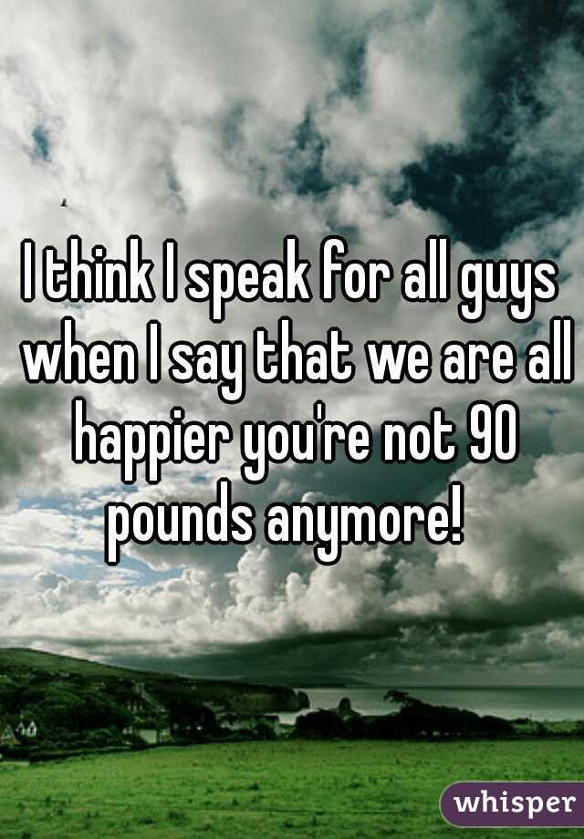 I think I speak for all guys when I say that we are all happier you're not 90 pounds anymore!  