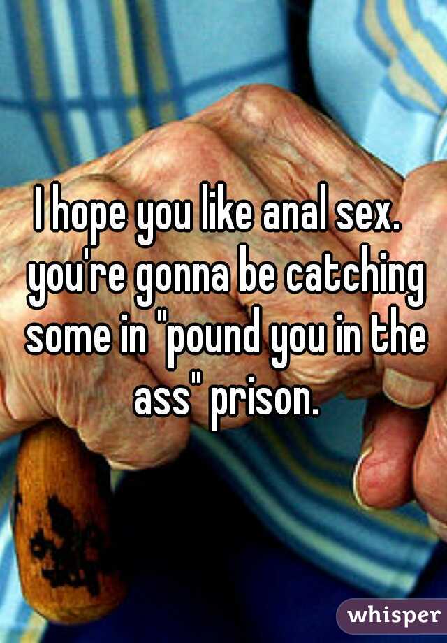 I hope you like anal sex.  you're gonna be catching some in "pound you in the ass" prison.