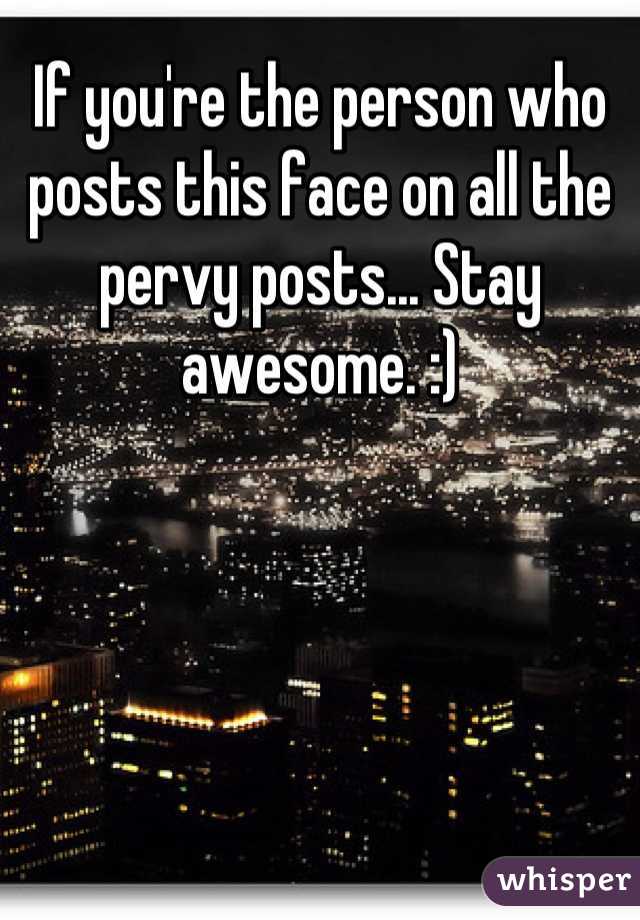 If you're the person who posts this face on all the pervy posts... Stay awesome. :)