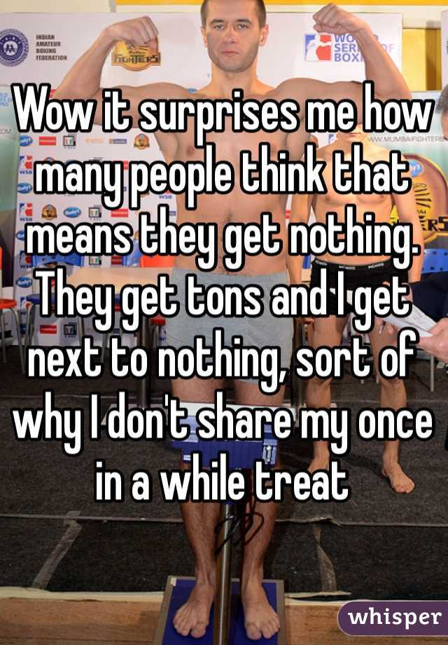 Wow it surprises me how many people think that means they get nothing. They get tons and I get next to nothing, sort of why I don't share my once in a while treat
