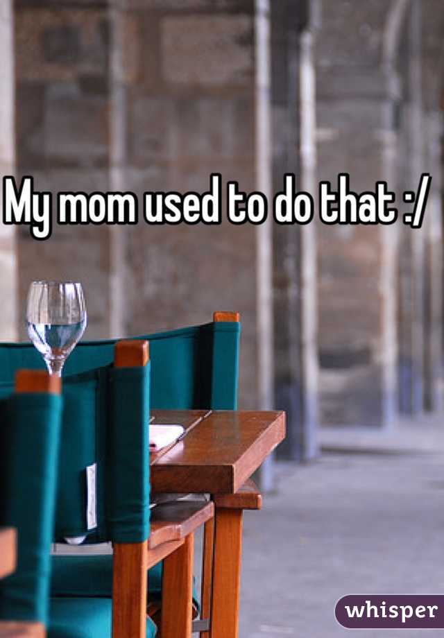 My mom used to do that :/ 