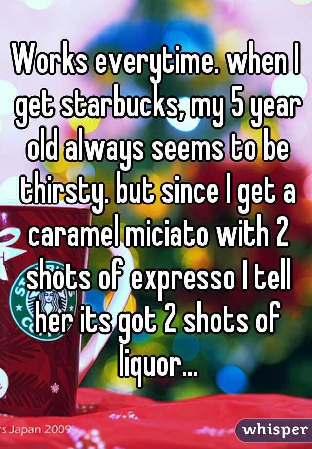 Works everytime. when I get starbucks, my 5 year old always seems to be thirsty. but since I get a caramel miciato with 2 shots of expresso I tell her its got 2 shots of liquor...