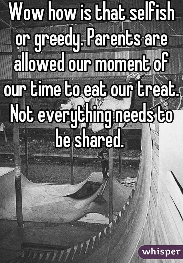 Wow how is that selfish or greedy. Parents are allowed our moment of our time to eat our treat. Not everything needs to be shared. 