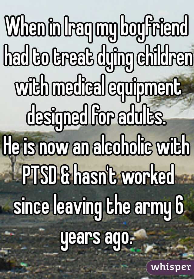 When in Iraq my boyfriend had to treat dying children with medical equipment designed for adults. 

He is now an alcoholic with PTSD & hasn't worked since leaving the army 6 years ago. 