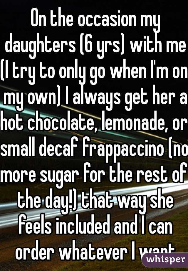 On the occasion my daughters (6 yrs) with me (I try to only go when I'm on my own) I always get her a hot chocolate, lemonade, or small decaf frappaccino (no more sugar for the rest of the day!) that way she feels included and I can order whatever I want